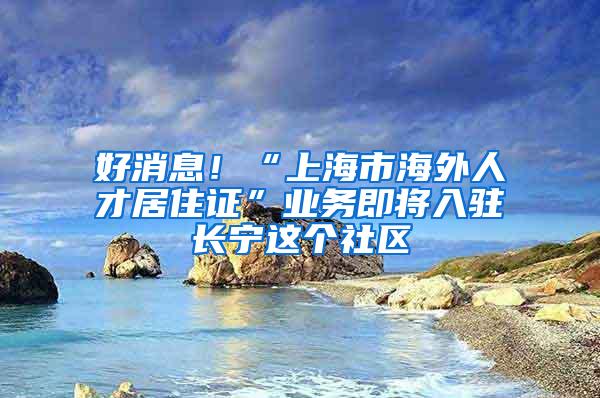 好消息！“上海市海外人才居住证”业务即将入驻长宁这个社区