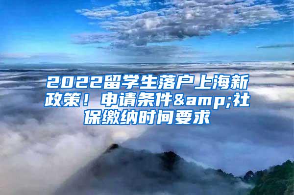 2022留学生落户上海新政策！申请条件&社保缴纳时间要求