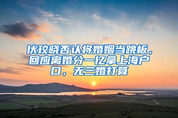 伏玟晓否认将婚姻当跳板，回应离婚分一亿拿上海户口，无三婚打算