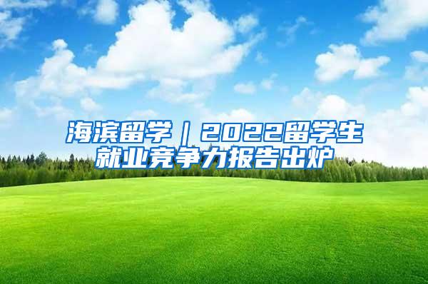 海滨留学｜2022留学生就业竞争力报告出炉