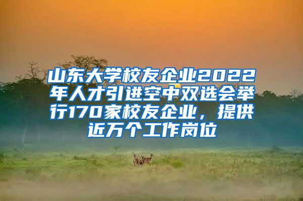 山东大学校友企业2022年人才引进空中双选会举行170家校友企业，提供近万个工作岗位