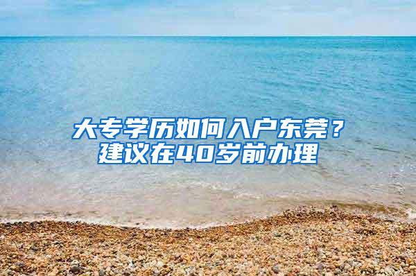 大专学历如何入户东莞？建议在40岁前办理