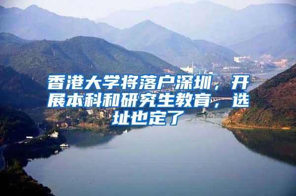 香港大学将落户深圳，开展本科和研究生教育，选址也定了