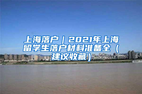 上海落户｜2021年上海留学生落户材料准备全（建议收藏）