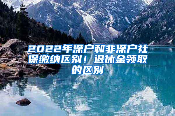 2022年深户和非深户社保缴纳区别！退休金领取的区别