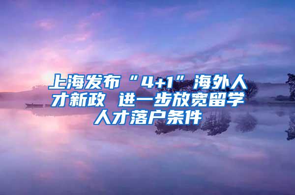 上海发布“4+1”海外人才新政 进一步放宽留学人才落户条件