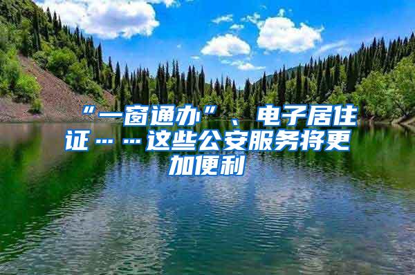 “一窗通办”、电子居住证……这些公安服务将更加便利