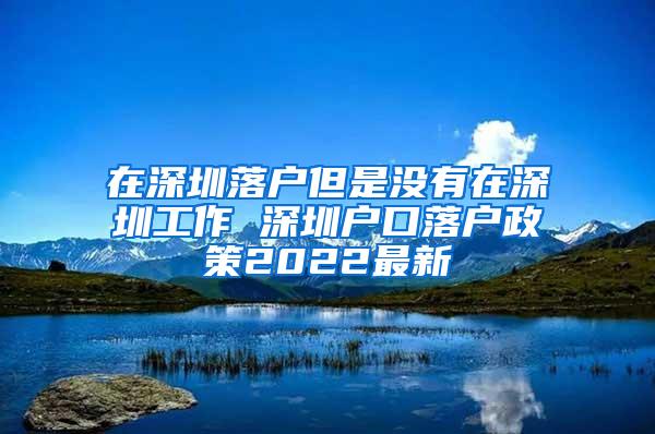 在深圳落户但是没有在深圳工作 深圳户口落户政策2022最新