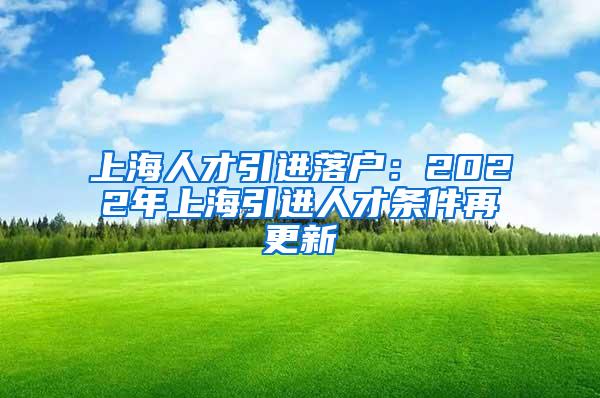 上海人才引进落户：2022年上海引进人才条件再更新