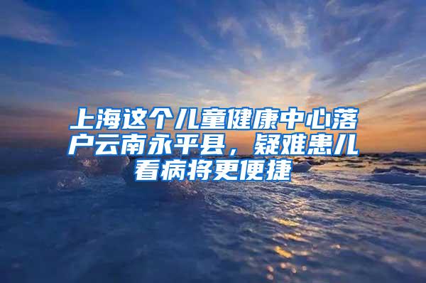 上海这个儿童健康中心落户云南永平县，疑难患儿看病将更便捷