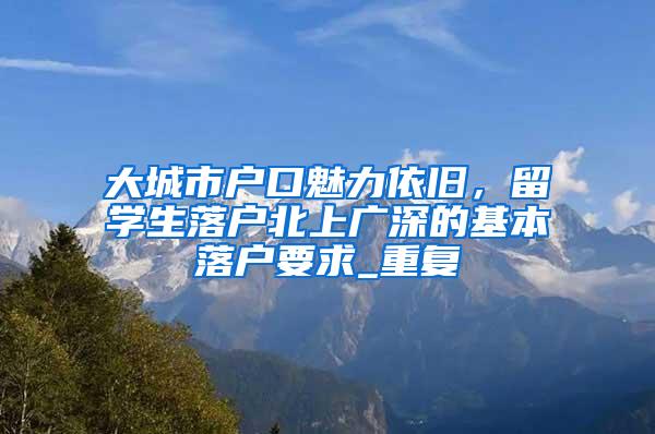 大城市户口魅力依旧，留学生落户北上广深的基本落户要求_重复