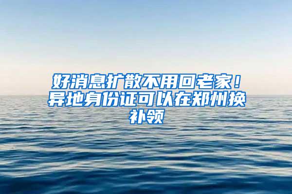 好消息扩散不用回老家！异地身份证可以在郑州换补领