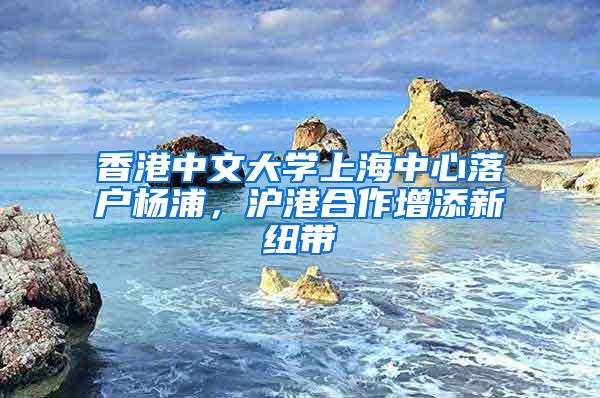 香港中文大学上海中心落户杨浦，沪港合作增添新纽带