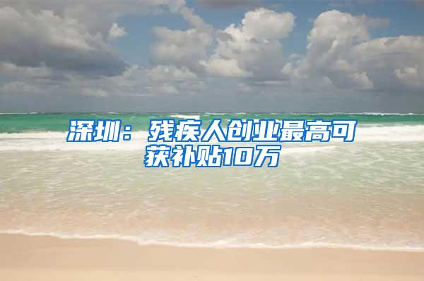 深圳：残疾人创业最高可获补贴10万