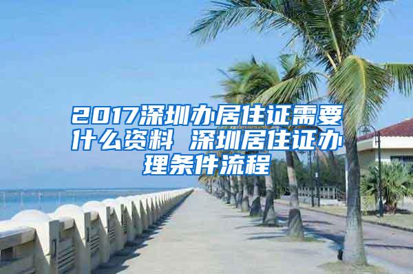 2017深圳办居住证需要什么资料 深圳居住证办理条件流程