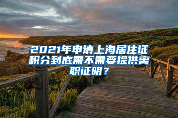 2021年申请上海居住证积分到底需不需要提供离职证明？