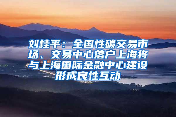 刘桂平：全国性碳交易市场、交易中心落户上海将与上海国际金融中心建设形成良性互动