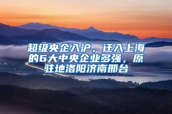 超级央企入沪，迁入上海的6大中央企业多强，原驻地洛阳济南邢台