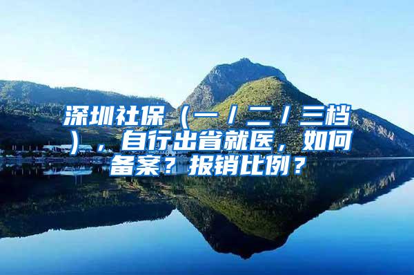 深圳社保（一／二／三档），自行出省就医，如何备案？报销比例？