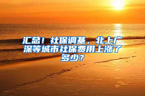 汇总！社保调基，北上广深等城市社保费用上涨了多少？