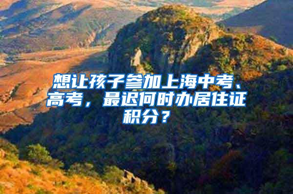 想让孩子参加上海中考、高考，最迟何时办居住证积分？