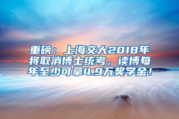 重磅：上海交大2018年将取消博士统考，读博每年至少可拿4.9万奖学金！