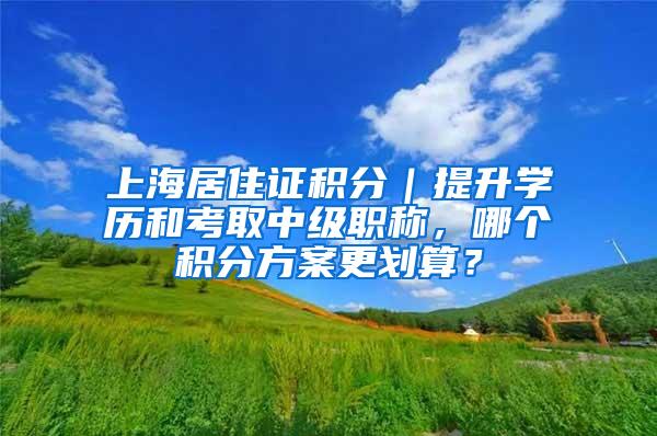 上海居住证积分｜提升学历和考取中级职称，哪个积分方案更划算？