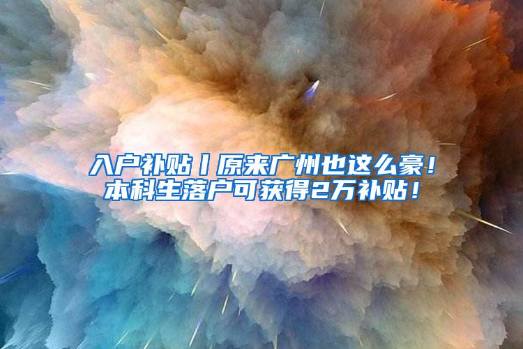 入户补贴丨原来广州也这么豪！本科生落户可获得2万补贴！