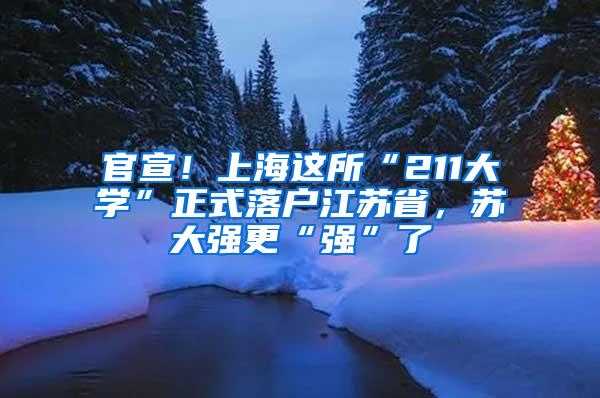 官宣！上海这所“211大学”正式落户江苏省，苏大强更“强”了