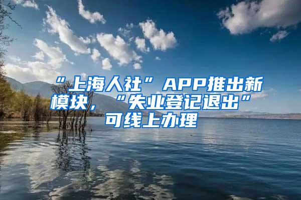 “上海人社”APP推出新模块，“失业登记退出”可线上办理