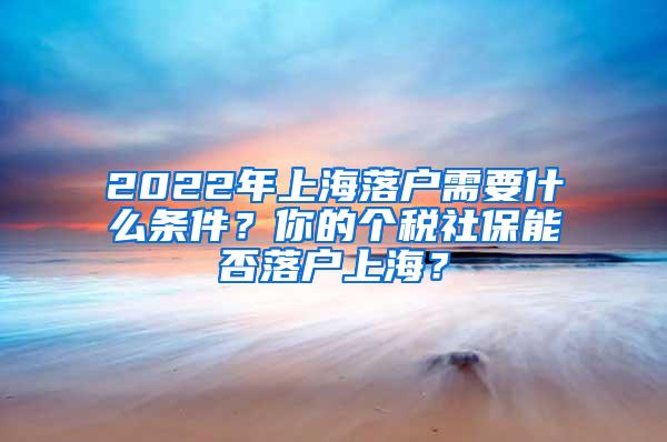 2022年上海落户需要什么条件？你的个税社保能否落户上海？