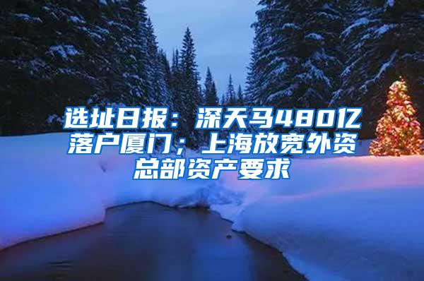 选址日报：深天马480亿落户厦门；上海放宽外资总部资产要求