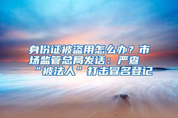 身份证被盗用怎么办？市场监管总局发话：严查“被法人”打击冒名登记