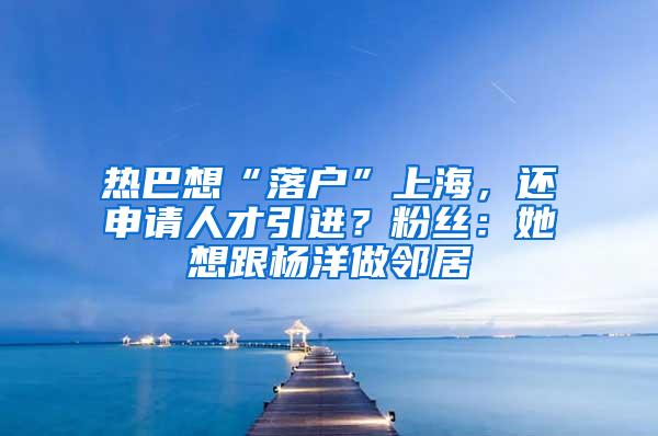 热巴想“落户”上海，还申请人才引进？粉丝：她想跟杨洋做邻居