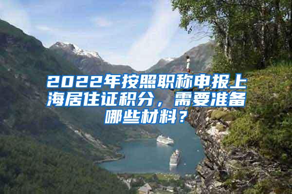 2022年按照职称申报上海居住证积分，需要准备哪些材料？