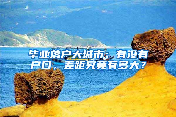 毕业落户大城市：有没有户口，差距究竟有多大？