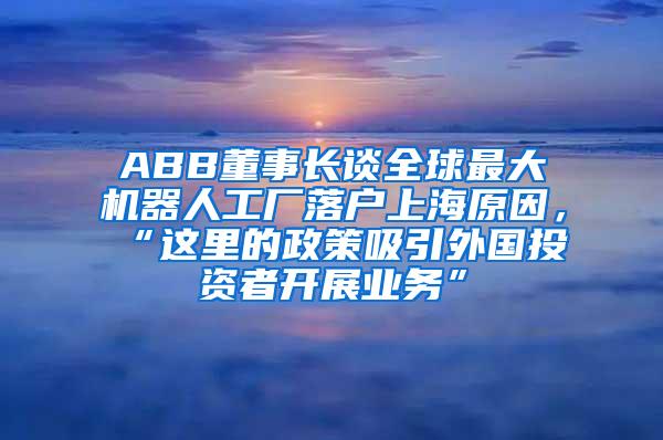 ABB董事长谈全球最大机器人工厂落户上海原因，“这里的政策吸引外国投资者开展业务”