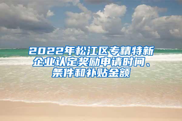 2022年松江区专精特新企业认定奖励申请时间、条件和补贴金额