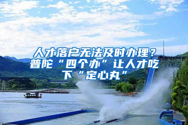 人才落户无法及时办理？普陀“四个办”让人才吃下“定心丸”