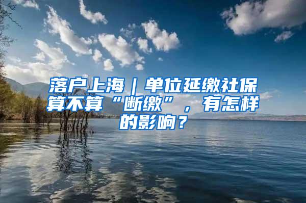 落户上海｜单位延缴社保算不算“断缴”，有怎样的影响？