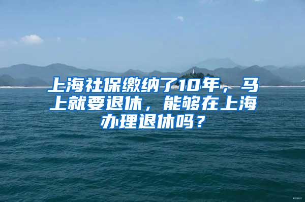 上海社保缴纳了10年，马上就要退休，能够在上海办理退休吗？