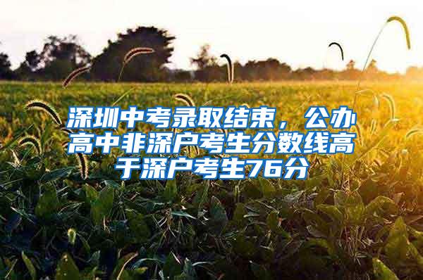 深圳中考录取结束，公办高中非深户考生分数线高于深户考生76分