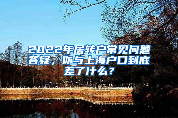 2022年居转户常见问题答疑，你与上海户口到底差了什么？