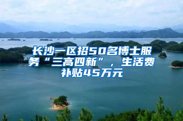 长沙一区招50名博士服务“三高四新”，生活费补贴45万元