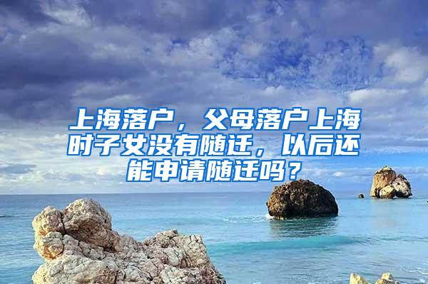 上海落户，父母落户上海时子女没有随迁，以后还能申请随迁吗？