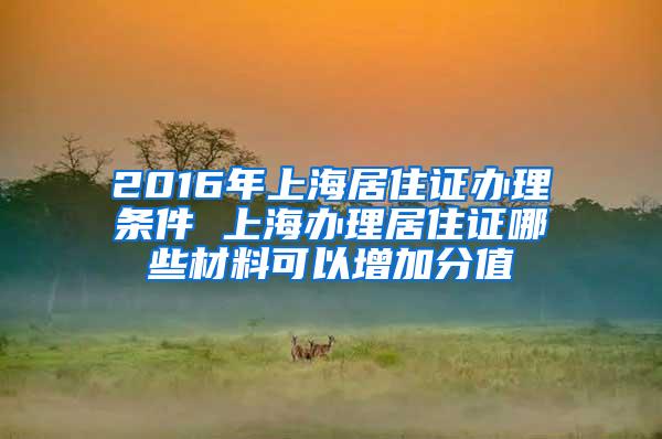 2016年上海居住证办理条件 上海办理居住证哪些材料可以增加分值