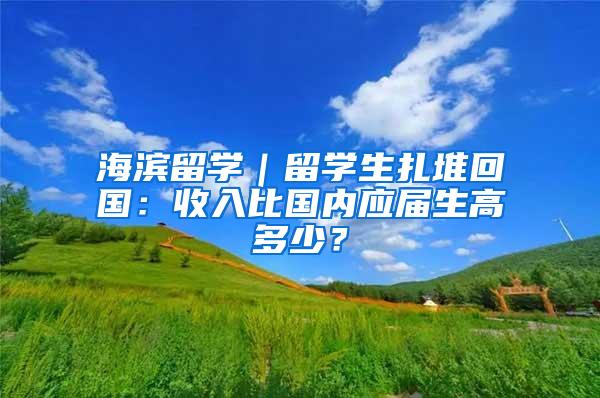 海滨留学｜留学生扎堆回国：收入比国内应届生高多少？