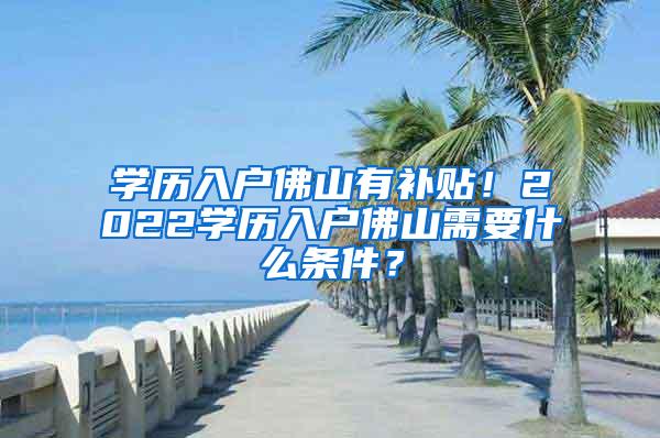 学历入户佛山有补贴！2022学历入户佛山需要什么条件？