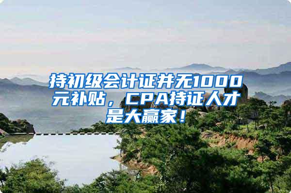 持初级会计证并无1000元补贴，CPA持证人才是大赢家！