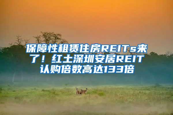 保障性租赁住房REITs来了！红土深圳安居REIT认购倍数高达133倍